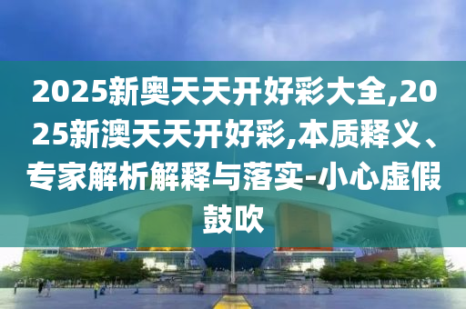 2025新奥天天开好彩大全,2025新澳天天开好彩,本质释义、专家解析解释与落实-小心虚假鼓吹