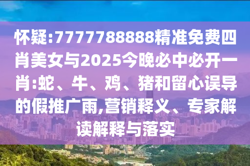 怀疑:7777788888精准免费四肖美女与2025今晚必中必开一肖:蛇、牛、鸡、猪和留心误导的假推广雨,营销释义、专家解读解释与落实